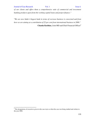 Journal of Case Research Vol. 1 Issue ii
118
of our clients and offers them a comprehensive suite of commercial and investment
banking products apart from the working capital loans and project finance.”
“We are now India’s biggest bank in terms of overseas business is concerned and from
here we are aiming at a contribution of 25 per cent from international business in 2008.”
Chanda Kochhar, Joint MD and Chief Financial Officer2
2
The designations of executives given in the case were as when the case was being studied and written in
the year 2008.
 