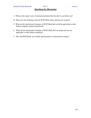 Journal of Case Research Vol. 1 Issue ii
119
Questions for Discussion
1. What are the major issues of internationalization that the above case throws up?
2. What were the challenges faced by ICICI Bank while entering new markets?
3. What are the international strategies of ICICI Bank that would be applicable to other
Indian companies going international?
4. What are the international strategies of ICICI Bank that are unique and are not
applicable to other Indian companies?
5. How did ICICI Bank successfully operationalize its international strategy?
 
