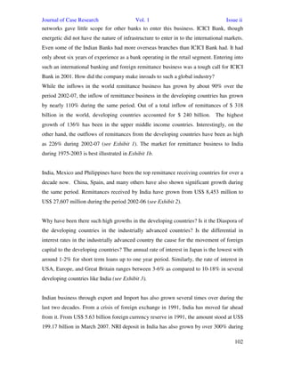 Journal of Case Research Vol. 1 Issue ii
102
networks gave little scope for other banks to enter this business. ICICI Bank, though
energetic did not have the nature of infrastructure to enter in to the international markets.
Even some of the Indian Banks had more overseas branches than ICICI Bank had. It had
only about six years of experience as a bank operating in the retail segment. Entering into
such an international banking and foreign remittance business was a tough call for ICICI
Bank in 2001. How did the company make inroads to such a global industry?
While the inflows in the world remittance business has grown by about 90% over the
period 2002-07, the inflow of remittance business in the developing countries has grown
by nearly 110% during the same period. Out of a total inflow of remittances of $ 318
billion in the world, developing countries accounted for $ 240 billion. The highest
growth of 136% has been in the upper middle income countries. Interestingly, on the
other hand, the outflows of remittances from the developing countries have been as high
as 226% during 2002-07 (see Exhibit 1). The market for remittance business to India
during 1975-2003 is best illustrated in Exhibit 1b.
India, Mexico and Philippines have been the top remittance receiving countries for over a
decade now. China, Spain, and many others have also shown significant growth during
the same period. Remittances received by India have grown from US$ 8,453 million to
US$ 27,607 million during the period 2002-06 (see Exhibit 2).
Why have been there such high growths in the developing countries? Is it the Diaspora of
the developing countries in the industrially advanced countries? Is the differential in
interest rates in the industrially advanced country the cause for the movement of foreign
capital to the developing countries? The annual rate of interest in Japan is the lowest with
around 1-2% for short term loans up to one year period. Similarly, the rate of interest in
USA, Europe, and Great Britain ranges between 3-6% as compared to 10-18% in several
developing countries like India (see Exhibit 3).
Indian business through export and Import has also grown several times over during the
last two decades. From a crisis of foreign exchange in 1991, India has moved far ahead
from it. From US$ 5.63 billion foreign currency reserve in 1991, the amount stood at US$
199.17 billion in March 2007. NRI deposit in India has also grown by over 300% during
 