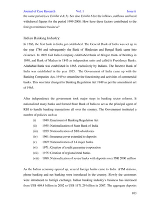 Journal of Case Research Vol. 1 Issue ii
103
the same period (see Exhibit 4 & 5). See also Exhibit 6 for the inflows, outflows and local
withdrawal figures for the period 1999-2008. How have these factors contributed to the
foreign remittance business?
Indian Banking Industry:
In 1786, the first bank in India got established. The General Bank of India was set up in
the year 1786 and subsequently the Bank of Hindustan and Bengal Bank came into
existence. In 1809 East India Company established Bank of Bengal, Bank of Bombay in
1840, and Bank of Madras in 1843 as independent units and called it Presidency Banks.
Allahabad Bank was established in 1865, exclusively by Indians. The Reserve Bank of
India was established in the year 1935. The Government of India came up with the
Banking Companies Act, 1949 to streamline the functioning and activities of commercial
banks. This was later changed to Banking Regulation Act 1949 as per the amendment act
of 1965.
After independence the government took major steps in banking sector reforms. It
nationalized many banks and formed State Bank of India to act as the principal agent of
RBI to handle banking transactions all over the country. The Government instituted a
number of policies such as
(i) 1949: Enactment of Banking Regulation Act
(ii) 1955: Nationalization of State Bank of India
(iii) 1959: Nationalization of SBI subsidiaries
(iv) 1961: Insurance cover extended to deposits
(v) 1969: Nationalization of 14 major banks
(vi) 1971: Creation of credit guarantee corporation
(vii) 1975: Creation of regional rural banks
(viii) 1980: Nationalization of seven banks with deposits over INR 2000 million
As the Indian economy opened up, several foreign banks came to India. ATM stations,
phone banking and net banking were introduced in the country. Slowly the customers
were introduced to foreign exchange. Indian banking industry’s business has increased
from US$ 469.4 billion in 2002 to US$ 1171.29 billion in 2007. The aggregate deposits
 