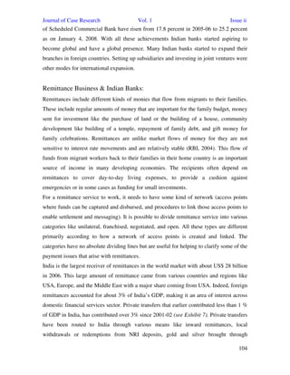 Journal of Case Research Vol. 1 Issue ii
104
of Scheduled Commercial Bank have risen from 17.8 percent in 2005-06 to 25.2 percent
as on January 4, 2008. With all these achievements Indian banks started aspiring to
become global and have a global presence. Many Indian banks started to expand their
branches in foreign countries. Setting up subsidiaries and investing in joint ventures were
other modes for international expansion.
Remittance Business & Indian Banks:
Remittances include different kinds of monies that flow from migrants to their families.
These include regular amounts of money that are important for the family budget, money
sent for investment like the purchase of land or the building of a house, community
development like building of a temple, repayment of family debt, and gift money for
family celebrations. Remittances are unlike market flows of money for they are not
sensitive to interest rate movements and are relatively stable (RBI, 2004). This flow of
funds from migrant workers back to their families in their home country is an important
source of income in many developing economies. The recipients often depend on
remittances to cover day-to-day living expenses, to provide a cushion against
emergencies or in some cases as funding for small investments.
For a remittance service to work, it needs to have some kind of network (access points
where funds can be captured and disbursed, and procedures to link those access points to
enable settlement and messaging). It is possible to divide remittance service into various
categories like unilateral, franchised, negotiated, and open. All these types are different
primarily according to how a network of access points is created and linked. The
categories have no absolute dividing lines but are useful for helping to clarify some of the
payment issues that arise with remittances.
India is the largest receiver of remittances in the world market with about US$ 28 billion
in 2006. This large amount of remittance came from various countries and regions like
USA, Europe, and the Middle East with a major share coming from USA. Indeed, foreign
remittances accounted for about 3% of India’s GDP, making it an area of interest across
domestic financial services sector. Private transfers that earlier contributed less than 1 %
of GDP in India, has contributed over 3% since 2001-02 (see Exhibit 7). Private transfers
have been routed to India through various means like inward remittances, local
withdrawals or redemptions from NRI deposits, gold and silver brought through
 