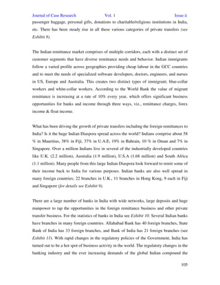 Journal of Case Research Vol. 1 Issue ii
105
passenger baggage, personal gifts, donations to charitable/religious institutions in India,
etc. There has been steady rise in all these various categories of private transfers (see
Exhibit 8).
The Indian remittance market comprises of multiple corridors, each with a distinct set of
customer segments that have diverse remittance needs and behavior. Indian immigrants
follow a varied profile across geographies providing cheap labour in the GCC countries
and to meet the needs of specialized software developers, doctors, engineers, and nurses
in US, Europe and Australia. This creates two distinct types of immigrant; blue-collar
workers and white-collar workers. According to the World Bank the value of migrant
remittance is increasing at a rate of 10% every year, which offers significant business
opportunities for banks and income through three ways, viz., remittance charges, forex
income & float income.
What has been driving the growth of private transfers including the foreign remittances to
India? Is it the huge Indian Diaspora spread across the world? Indians comprise about 58
% in Mauritius, 38% in Fiji, 37% in U.A.E, 19% in Bahrain, 10 % in Oman and 7% in
Singapore. Over a million Indians live in several of the industrially developed countries
like U.K. (2.2 million), Australia (1.9 million), U.S.A (1.68 million) and South Africa
(1.1 million). Many people from this large Indian Diaspora look forward to remit some of
their income back to India for various purposes. Indian banks are also well spread in
many foreign countries; 22 branches in U.K., 11 branches in Hong Kong, 9 each in Fiji
and Singapore (for details see Exhibit 9).
There are a large number of banks in India with wide networks, large deposits and huge
manpower to tap the opportunities in the foreign remittance business and other private
transfer business. For the statistics of banks in India see Exhibit 10. Several Indian banks
have branches in many foreign countries. Allahabad Bank has 40 foreign branches, State
Bank of India has 33 foreign branches, and Bank of India has 21 foreign branches (see
Exhibit 11). With rapid changes in the regulatory policies of the Government, India has
turned out to be a hot spot of business activity in the world. The regulatory changes in the
banking industry and the ever increasing demands of the global Indian compound the
 