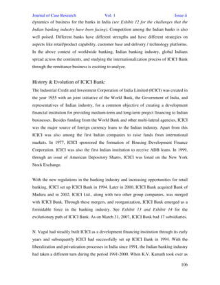 Journal of Case Research Vol. 1 Issue ii
106
dynamics of business for the banks in India (see Exhibit 12 for the challenges that the
Indian banking industry have been facing). Competition among the Indian banks is also
well poised. Different banks have different strengths and have different strategies on
aspects like retail/product capability, customer base and delivery / technology platforms.
In the above context of worldwide banking, Indian banking industry, global Indians
spread across the continents, and studying the internationalization process of ICICI Bank
through the remittance business is exciting to analyze.
History & Evolution of ICICI Bank:
The Industrial Credit and Investment Corporation of India Limited (ICICI) was created in
the year 1955 with an joint initiative of the World Bank, the Government of India, and
representatives of Indian industry, for a common objective of creating a development
financial institution for providing medium-term and long-term project financing to Indian
businesses. Besides funding from the World Bank and other multi-lateral agencies, ICICI
was the major source of foreign currency loans to the Indian industry. Apart from this
ICICI was also among the first Indian companies to raise funds from international
markets. In 1977, ICICI sponsored the formation of Housing Development Finance
Corporation. ICICI was also the first Indian institution to receive ADB loans. In 1999,
through an issue of American Depository Shares, ICICI was listed on the New York
Stock Exchange.
With the new regulations in the banking industry and increasing opportunities for retail
banking, ICICI set up ICICI Bank in 1994. Later in 2000, ICICI Bank acquired Bank of
Madura and in 2002, ICICI Ltd., along with two other group companies, was merged
with ICICI Bank. Through these mergers, and reorganization, ICICI Bank emerged as a
formidable force in the banking industry. See Exhibit 13 and Exhibit 14 for the
evolutionary path of ICICI Bank. As on March 31, 2007, ICICI Bank had 17 subsidiaries.
N. Vagul had steadily built ICICI as a development financing institution through its early
years and subsequently ICICI had successfully set up ICICI Bank in 1994. With the
liberalization and privatization processes in India since 1991, the Indian banking industry
had taken a different turn during the period 1991-2000. When K.V. Kamath took over as
 