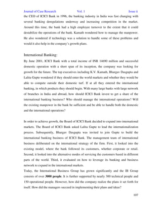 Journal of Case Research Vol. 1 Issue ii
107
the CEO of ICICI Bank in 1996, the banking industry in India was fast changing with
several banking deregulations underway and increasing competition in the market.
Around this time, the bank had a high employee turnover to the extent that it could
destabilize the operations of the bank. Kamath wondered how to manage the manpower.
He also wondered if technology was a solution to handle some of these problems and
would it also help in the company’s growth plans.
International Banking:
By June 2001, ICICI Bank with a total income of INR 14690 million and successful
domestic operation with a short span of its inception, the company was looking for
growth for the future. The top executives including K.V. Kamath, Bhargav Dasgupta and
Lalita Gupte wondered if they should enter the world markets and whether they would be
able to compete outside their domestic turf. If at all they entered the international
banking, in which products they should begin. With many large banks with large network
of branches in India and abroad, how should ICICI Bank invest to get a share of the
international banking business? Who should manage the international operations? Will
the existing manpower in the bank be sufficient and be able to handle both the domestic
and the international operations?
In order to achieve growth, the Board of ICICI Bank decided to expand into international
markets. The Board of ICICI Bank asked Lalita Gupte to lead the internationalization
process. Subsequently, Bhargav Dasgupta was invited to join Gupte to build the
international banking business of ICICI Bank. The management team of international
business deliberated on the international strategy of the firm. First, it looked into the
existing model, where the bank followed its customers, whether corporate or retail.
Second, it looked into the alternative modes of servicing the customers based in different
parts of the world. Third, it evaluated on how to leverage its banking and business
network to expand in the international markets.
Today, the International Business Group has grown significantly and the IB Group
consists of over 3000 people. It is further supported by nearly 300 technical people and
150 operational people. However, how did the company realize the plans it set forth for
itself. How did the managers succeed in implementing their plans and ideas?
 