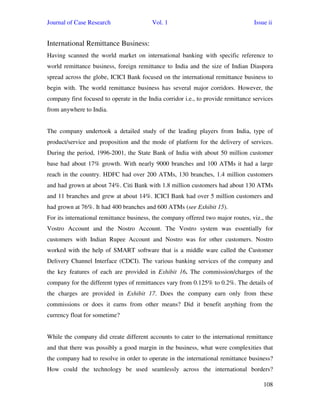 Journal of Case Research Vol. 1 Issue ii
108
International Remittance Business:
Having scanned the world market on international banking with specific reference to
world remittance business, foreign remittance to India and the size of Indian Diaspora
spread across the globe, ICICI Bank focused on the international remittance business to
begin with. The world remittance business has several major corridors. However, the
company first focused to operate in the India corridor i.e., to provide remittance services
from anywhere to India.
The company undertook a detailed study of the leading players from India, type of
product/service and proposition and the mode of platform for the delivery of services.
During the period, 1996-2001, the State Bank of India with about 50 million customer
base had about 17% growth. With nearly 9000 branches and 100 ATMs it had a large
reach in the country. HDFC had over 200 ATMs, 130 branches, 1.4 million customers
and had grown at about 74%. Citi Bank with 1.8 million customers had about 130 ATMs
and 11 branches and grew at about 14%. ICICI Bank had over 5 million customers and
had grown at 76%. It had 400 branches and 600 ATMs (see Exhibit 15).
For its international remittance business, the company offered two major routes, viz., the
Vostro Account and the Nostro Account. The Vostro system was essentially for
customers with Indian Rupee Account and Nostro was for other customers. Nostro
worked with the help of SMART software that is a middle ware called the Customer
Delivery Channel Interface (CDCI). The various banking services of the company and
the key features of each are provided in Exhibit 16. The commission/charges of the
company for the different types of remittances vary from 0.125% to 0.2%. The details of
the charges are provided in Exhibit 17. Does the company earn only from these
commissions or does it earns from other means? Did it benefit anything from the
currency float for sometime?
While the company did create different accounts to cater to the international remittance
and that there was possibly a good margin in the business, what were complexities that
the company had to resolve in order to operate in the international remittance business?
How could the technology be used seamlessly across the international borders?
 