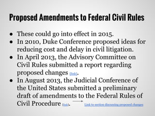 Proposed Amendments to Federal Civil Rules
● These could go into effect in 2015.
● In 2010, Duke Conference proposed ideas for
reducing cost and delay in civil litigation.
● In April 2013, the Advisory Committee on
Civil Rules submitted a report regarding
proposed changes [link].
● In August 2013, the Judicial Conference of
the United States submitted a preliminary
draft of amendments to the Federal Rules of
Civil Procedure [link]. Link to section discussing proposed changes
 