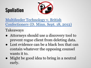 Spoliation
Multifeeder Technology v. British
Confectionery (D. Minn. Sept. 18, 2012)
Takeaways
● Attorneys should use a discovery tool to
prevent rogue client from deleting data.
● Lost evidence can be a black box that can
contain whatever the opposing counsel
wants it to.
● Might be good idea to bring in a neutral
early.
 