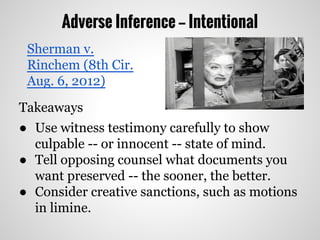 Adverse Inference -- Intentional
Takeaways
● Use witness testimony carefully to show
culpable -- or innocent -- state of mind.
● Tell opposing counsel what documents you
want preserved -- the sooner, the better.
● Consider creative sanctions, such as motions
in limine.
Sherman v.
Rinchem (8th Cir.
Aug. 6, 2012)
 