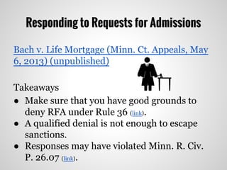 Responding to Requests for Admissions
Bach v. Life Mortgage (Minn. Ct. Appeals, May
6, 2013) (unpublished)
Takeaways
● Make sure that you have good grounds to
deny RFA under Rule 36 (link).
● A qualified denial is not enough to escape
sanctions.
● Responses may have violated Minn. R. Civ.
P. 26.07 (link).
 