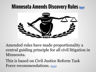 Minnesota Amends Discovery Rules (link)
Amended rules have made proportionality a
central guiding principle for all civil litigation in
Minnesota.
This is based on Civil Justice Reform Task
Force recommendations. (link)
 