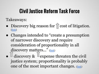 Civil Justice Reform Task Force
Takeaways:
● Discovery big reason for cost of litigation.
(link)
● Changes intended to “create a presumption
of narrower discovery and require
consideration of proportionality in all
discovery matters...” (link)
● discovery & expense threaten the civil
justice system; proportionality is probably
one of the most important changes. (link)
 