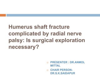 Humerus shaft fracture
complicated by radial nerve
palsy: Is surgical exploration
necessary?
 PRESENTER : DR.ANMOL
MITTAL
 CHAIR PERSON-
DR.S.K.SAIDAPUR
 
