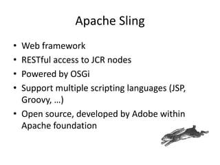 Apache Sling
• Web framework
• RESTful access to JCR nodes
• Powered by OSGi
• Support multiple scripting languages (JSP,
Groovy, …)
• Open source, developed by Adobe within
Apache foundation
 