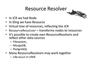 Resource Resolver
• In JCR we had Node
• In Sling we have Resource
• Virtual tree of resources, reflecting the JCR
• ResourceResolver – transforms nodes to resources
• It’s possible to create own ResourceResolvers and
reflect other data sources
– Filesystem,
– MongoDB,
– PostgreSQL
• Many ResourceResolvers may work together
– Like mount in UNIX
 