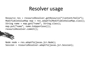 Resolver usage
Resource res = resourceResolver.getResource(‚/content/hello‛);
ModifiableValueMap map = res.adaptTo(ModifiableValueMap.class);
String name = map.get(‚name‛, String.class);
map.put(‚name‛, name.toUpperCase());
resourceResolver.commit();
Node node = res.adaptTo(javax.jcr.Node);
Session = resourceResolver.adaptTo(javax.jcr.Session);
 