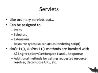Servlets
• Like ordinary servlets but…
• Can be assigned to:
– Paths
– Selectors
– Extensions
– Resource types (so can act as rendering script)
• doGet(), doPost() methods are invoked with
– SlingHttpServletRequest and …Response
– Additional methods for getting requested resource,
resolver, decompose URL, etc.
 