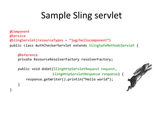 Sample Sling servlet
@Component
@Service
@SlingServlet(resourceTypes = ‛jug/hellocomponent‛)
public class AuthCheckerServlet extends SlingSafeMethodsServlet {
@Reference
private ResourceResolverFactory resolverFactory;
public void doGet(SlingHttpServletRequest request,
SlingHttpServletResponse response) {
response.getWriter().println(‚Hello world‛);
}
}
 