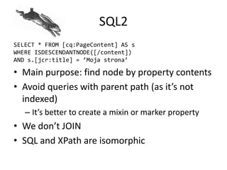 SQL2
SELECT * FROM [cq:PageContent] AS s
WHERE ISDESCENDANTNODE([/content])
AND s.[jcr:title] = ’Moja strona’
• Main purpose: find node by property contents
• Avoid queries with parent path (as it’s not
indexed)
– It’s better to create a mixin or marker property
• We don’t JOIN
• SQL and XPath are isomorphic
 