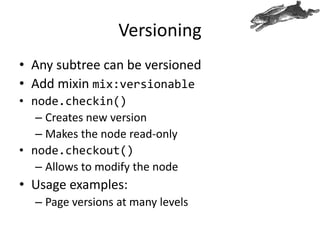 Versioning
• Any subtree can be versioned
• Add mixin mix:versionable
• node.checkin()
– Creates new version
– Makes the node read-only
• node.checkout()
– Allows to modify the node
• Usage examples:
– Page versions at many levels
 