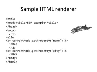 Sample HTML renderer
<html>
<head><title>ESP example</title>
</head>
<body>
<h1>
Hello
<%= currentNode.getProperty('name') %>
</h1>
<h2>
<%= currentNode.getProperty('city') %>
</h2>
</body>
</html>
 