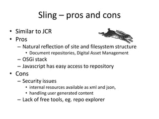 Sling – pros and cons
• Similar to JCR
• Pros
– Natural reflection of site and filesystem structure
• Document repositories, Digital Asset Management
– OSGi stack
– Javascript has easy access to repository
• Cons
– Security issues
• internal resources available as xml and json,
• handling user generated content
– Lack of free tools, eg. repo explorer
 
