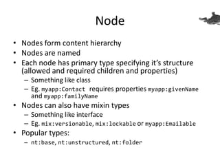 Node
• Nodes form content hierarchy
• Nodes are named
• Each node has primary type specifying it’s structure
(allowed and required children and properties)
– Something like class
– Eg. myapp:Contact requires properties myapp:givenName
and myapp:familyName
• Nodes can also have mixin types
– Something like interface
– Eg. mix:versionable, mix:lockable or myapp:Emailable
• Popular types:
– nt:base, nt:unstructured, nt:folder
 