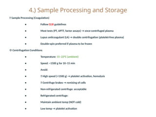 4.) Sample Processing and Storage
🧪 Sample Processing (Coagulation)
• Follow CLSI guidelines
• Most tests (PT, APTT, factor assays) → once-centrifuged plasma
• Lupus anticoagulant (LA) → double centrifugation (platelet-free plasma)
• Double-spin preferred if plasma to be frozen
⚙️Centrifugation Conditions
• Temperature: 15–22°C (ambient)
• Speed: ~1500 g for 10–15 min
• Avoid:
• ❌ High speed (>1500 g) → platelet activation, hemolysis
• ❌ Centrifuge brakes → remixing of cells
• Non-refrigerated centrifuge: acceptable
• Refrigerated centrifuge:
• Maintain ambient temp (NOT cold)
• Low temp → platelet activation
 