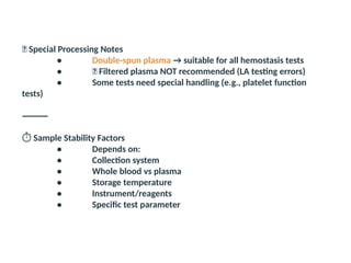 🔬 Special Processing Notes
• Double-spun plasma → suitable for all hemostasis tests
• ❌ Filtered plasma NOT recommended (LA testing errors)
• Some tests need special handling (e.g., platelet function
tests)
⸻
️
⏱️Sample Stability Factors
• Depends on:
• Collection system
• Whole blood vs plasma
• Storage temperature
• Instrument/reagents
• Specific test parameter
 