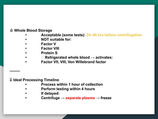 🩸 Whole Blood Storage
• Acceptable (some tests): 24–48 hrs before centrifugation
• NOT suitable for:
• Factor V
• Factor VIII
• Protein S
• ❌ Refrigerated whole blood → activates:
• Factor VII, VIII, Von Willebrand factor
⸻
⏳ Ideal Processing Timeline
• Process within 1 hour of collection
• Perform testing within 4 hours
• If delayed:
• Centrifuge → separate plasma → freeze
 