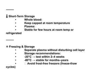 ⸻
️
🌡️Short-Term Storage
• Whole blood:
• Keep capped at room temperature
• Plasma:
• Stable for few hours at room temp or
refrigerated
⸻
❄️Freezing & Storage
• Separate plasma without disturbing cell layer
• Storage recommendations:
• -20°C → test within 2–4 weeks
• -80°C → stable for months–years
• ❌ Avoid frost-free freezers (freeze-thaw
cycles)
 