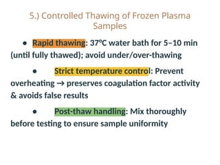 5.) Controlled Thawing of Frozen Plasma
Samples
• Rapid thawing: 37°C water bath for 5–10 min
(until fully thawed); avoid under/over-thawing
• Strict temperature control: Prevent
overheating → preserves coagulation factor activity
& avoids false results
• Post-thaw handling: Mix thoroughly
before testing to ensure sample uniformity
 