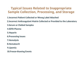 Typical Issues Related to Inappropriate
Sample Collection, Processing, and Storage
● 1.Incorrect Patient Collected or Wrong Label Attached
● 2.Incorrect Anticoagulant Matrix Collected or Provided to the Laboratory
● 3.Serum or Clotted Samples
● 4.EDTA Plasma
● 5.Heparin
● 6.Processing Issues
● 7.Hemolysis
● 8.Hematocrit
● 9.Lipemia
● 10.Freeze-thawing Events
 