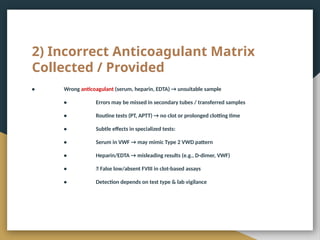 2) Incorrect Anticoagulant Matrix
Collected / Provided
• Wrong anticoagulant (serum, heparin, EDTA) → unsuitable sample
• Errors may be missed in secondary tubes / transferred samples
• Routine tests (PT, APTT) → no clot or prolonged clotting time
• Subtle effects in specialized tests:
• Serum in VWF → may mimic Type 2 VWD pattern
• Heparin/EDTA → misleading results (e.g., D-dimer, VWF)
• ❌ False low/absent FVIII in clot-based assays
• Detection depends on test type & lab vigilance
 