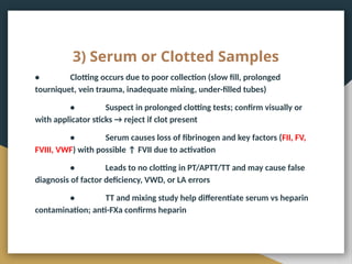 3) Serum or Clotted Samples
• Clotting occurs due to poor collection (slow fill, prolonged
tourniquet, vein trauma, inadequate mixing, under-filled tubes)
• Suspect in prolonged clotting tests; confirm visually or
with applicator sticks → reject if clot present
• Serum causes loss of fibrinogen and key factors (FII, FV,
FVIII, VWF) with possible ↑ FVII due to activation
• Leads to no clotting in PT/APTT/TT and may cause false
diagnosis of factor deficiency, VWD, or LA errors
• TT and mixing study help differentiate serum vs heparin
contamination; anti-FXa confirms heparin
 