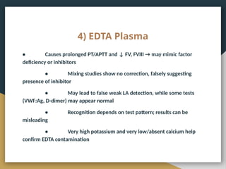 4) EDTA Plasma
• Causes prolonged PT/APTT and ↓ FV, FVIII → may mimic factor
deficiency or inhibitors
• Mixing studies show no correction, falsely suggesting
presence of inhibitor
• May lead to false weak LA detection, while some tests
(VWF:Ag, D-dimer) may appear normal
• Recognition depends on test pattern; results can be
misleading
• Very high potassium and very low/absent calcium help
confirm EDTA contamination
 