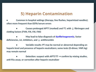 5) Heparin Contamination
• Common in hospital settings (therapy, line flushes, heparinized needles);
often more frequent than EDTA/serum errors
• Causes prolonged APTT (marked) and TT, with ↓ fibrinogen and
clotting factors (FVIII, FIX, FXI, FXII)
• May lead to false diagnosis of dysfibrinogenemia, factor
deficiencies, LA, inhibitors, and ↓ antithrombin
• Variable results: PT may be normal or abnormal depending on
heparin level and presence of heparin neutralizers; some tests (D-dimer, VWF:Ag)
may remain normal
• Detection: suspect with APTT/TT → confirm by mixing studies,
anti-FXa assay, or correction after heparin neutralizer
 