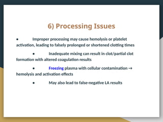 6) Processing Issues
• Improper processing may cause hemolysis or platelet
activation, leading to falsely prolonged or shortened clotting times
• Inadequate mixing can result in clot/partial clot
formation with altered coagulation results
• Freezing plasma with cellular contamination →
hemolysis and activation effects
• May also lead to false-negative LA results
 