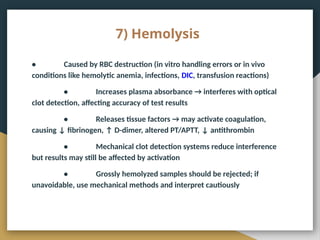 7) Hemolysis
• Caused by RBC destruction (in vitro handling errors or in vivo
conditions like hemolytic anemia, infections, DIC, transfusion reactions)
• Increases plasma absorbance → interferes with optical
clot detection, affecting accuracy of test results
• Releases tissue factors → may activate coagulation,
causing ↓ fibrinogen, ↑ D-dimer, altered PT/APTT, ↓ antithrombin
• Mechanical clot detection systems reduce interference
but results may still be affected by activation
• Grossly hemolyzed samples should be rejected; if
unavoidable, use mechanical methods and interpret cautiously
 