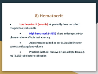 8) Hematocrit
• Low hematocrit (anemia) → generally does not affect
coagulation test results
• High hematocrit (>55%) alters anticoagulant-to-
plasma ratio → affects test accuracy
• Adjustment required as per CLSI guidelines for
correct anticoagulant volume
• Practical method: remove 0.1 mL citrate from a 5
mL (3.2%) tube before collection
 