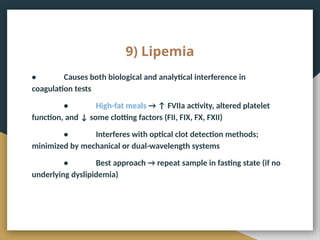 9) Lipemia
• Causes both biological and analytical interference in
coagulation tests
• High-fat meals → ↑ FVIIa activity, altered platelet
function, and ↓ some clotting factors (FII, FIX, FX, FXII)
• Interferes with optical clot detection methods;
minimized by mechanical or dual-wavelength systems
• Best approach → repeat sample in fasting state (if no
underlying dyslipidemia)
 