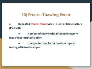 10) Freeze–Thawing Event
• Repeated freeze–thaw cycles → loss of labile factors
(FV, FVIII)
• Number of thaw cycles often unknown →
may affect result reliability
• Unexpected low factor levels → repeat
testing with fresh sample
 