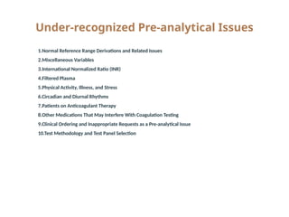 Under-recognized Pre-analytical Issues
1. 1.Normal Reference Range Derivations and Related Issues
2. 2.Miscellaneous Variables
3. 3.International Normalized Ratio (INR)
4. 4.Filtered Plasma
5. 5.Physical Activity, Illness, and Stress
6. 6.Circadian and Diurnal Rhythms
7. 7.Patients on Anticoagulant Therapy
8. 8.Other Medications That May Interfere With Coagulation Testing
9. 9.Clinical Ordering and Inappropriate Requests as a Pre-analytical Issue
10.10.Test Methodology and Test Panel Selection
 