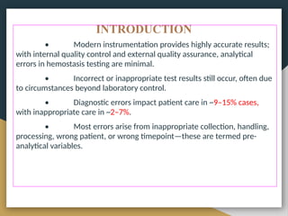 INTRODUCTION
• Modern instrumentation provides highly accurate results;
with internal quality control and external quality assurance, analytical
errors in hemostasis testing are minimal.
• Incorrect or inappropriate test results still occur, often due
to circumstances beyond laboratory control.
• Diagnostic errors impact patient care in ~9–15% cases,
with inappropriate care in ~2–7%.
• Most errors arise from inappropriate collection, handling,
processing, wrong patient, or wrong timepoint—these are termed pre-
analytical variables.
 
