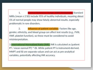 CONCLUSION
1. Normal Reference Range (NRR) limitations: Standard
NRRs (mean ± 2 SD) include 95% of healthy individuals, meaning about
5% of normal people may show falsely abnormal results, especially
problematic in rare disorders.
2. Influence of patient variables: Factors like age,
gender, ethnicity, and blood group can affect test results (e.g., FVIII,
VWF, platelet function), so these must be considered to avoid
misinterpretation.
3.International Normalized Ratio (INR): INR is calculated as (patient
PT / mean normal PT) ^ ISI. While patient PT is instrument-derived,
MNPT and ISI are separate values and can act as pre-analytical
variables, potentially affecting INR accuracy.
 