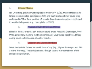 4. Filtered Plasma:
For LA testing, plasma must be platelet-free (<10 × 10⁹/L). Microfiltration is no
longer recommended as it reduces FVIII and VWF levels and may cause false
prolonged APTT or false-positive LA results. Double centrifugation is preferred
to avoid misdiagnosis (e.g., hemophilia or VWD).
5. Physical Activity, Illness, and Stress:
Exercise, illness, or stress can increase acute phase reactants (fibrinogen, VWF,
FVIII), potentially masking mild hemophilia A or VWD (false negatives). Stress
during blood collection can also alter results.
6. Circadian and Diurnal Rhythms:
Some hemostatic factors vary with time of day (e.g., higher fibrinogen and PAI-
1 in the morning). These fluctuations, though subtle, may sometimes affect
clinical interpretation.
 