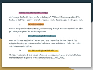 7. Patients on Anticoagulant Therapy:
Anticoagulants affect thrombophilia tests (e.g., LA, APCR, antithrombin, protein C/S),
leading to both false-positive and false-negative results depending on the drug and test.
8. Other Medications:
Various drugs can interfere with coagulation testing through different mechanisms, often
producing unexpected or misleading results.
9. Clinical Ordering & Timing Issues:
Inappropriate or poorly timed test requests (e.g., soon after thrombosis or during
anticoagulant therapy) can cause diagnostic errors; many abnormal results may reflect
such inappropriate testing.
10. Test Methodology & Panel Selection:
Choice of test methods and panels influences accuracy; inadequate or unsuitable tests
may lead to false diagnoses or missed conditions (e.g., VWD, APS).
 