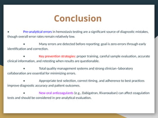 Conclusion
• Pre-analytical errors in hemostasis testing are a significant source of diagnostic mistakes,
though overall error rates remain relatively low.
• Many errors are detected before reporting; goal is zero errors through early
identification and correction.
• Key prevention strategies: proper training, careful sample evaluation, accurate
clinical information, and retesting when results are questionable.
• Total quality management systems and strong clinician–laboratory
collaboration are essential for minimizing errors.
• Appropriate test selection, correct timing, and adherence to best practices
improve diagnostic accuracy and patient outcomes.
• New oral anticoagulants (e.g., Dabigatran, Rivaroxaban) can affect coagulation
tests and should be considered in pre-analytical evaluation.
 