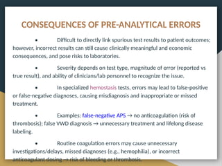 CONSEQUENCES OF PRE-ANALYTICAL ERRORS
• Difficult to directly link spurious test results to patient outcomes;
however, incorrect results can still cause clinically meaningful and economic
consequences, and pose risks to laboratories.
• Severity depends on test type, magnitude of error (reported vs
true result), and ability of clinicians/lab personnel to recognize the issue.
• In specialized hemostasis tests, errors may lead to false-positive
or false-negative diagnoses, causing misdiagnosis and inappropriate or missed
treatment.
• Examples: false-negative APS → no anticoagulation (risk of
thrombosis); false VWD diagnosis → unnecessary treatment and lifelong disease
labeling.
• Routine coagulation errors may cause unnecessary
investigations/delays, missed diagnoses (e.g., hemophilia), or incorrect
anticoagulant dosing → risk of bleeding or thrombosis.
 