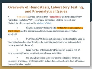 Overview of Hemostasis, Laboratory Testing,
and Pre-analytical Issues
• Hemostasis is more complex than “coagulation” and includes primary
hemostasis (platelets/VWF), secondary hemostasis (clotting factors), and
fibrinolysis, often explained by Virchow’s Triad.
• Routine laboratory tests include PT/INR, APTT, fibrinogen, TT,
and D-dimer, used to assess secondary hemostasis disorders (congenital or
acquired).
• PT/INR and APTT detect deficiencies of clotting factors; used in
diagnosing bleeding disorders (e.g., hemophilia) and monitoring anticoagulant
therapy (warfarin, heparin).
• Large number of tests and methodologies increase risk of
errors, especially when unsuitable samples are submitted.
• Pre-analytical errors can occur during collection, handling,
transport, processing, or storage, often outside lab control; hence strict adherence
to guidelines is essential.
 