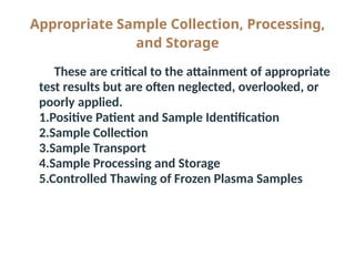 Appropriate Sample Collection, Processing,
and Storage
● These are critical to the attainment of appropriate
test results but are often neglected, overlooked, or
poorly applied.
● 1.Positive Patient and Sample Identification
● 2.Sample Collection
● 3.Sample Transport
● 4.Sample Processing and Storage
● 5.Controlled Thawing of Frozen Plasma Samples
 
